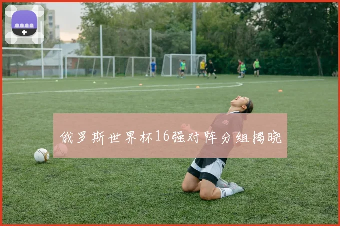俄罗斯世界杯16强对阵分组揭晓