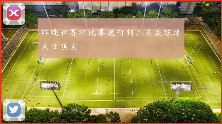 昨晚世界杯比赛进行到几点成球迷关注焦点