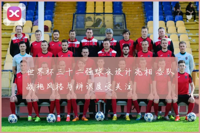 世界杯三十二强球衣设计亮相 各队战袍风格与辨识度受关注